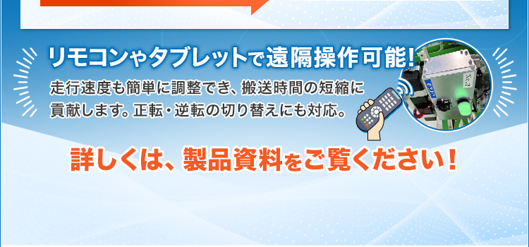 リモコンやタブレットで遠隔操作可能！/走行速度も簡単に調整でき、搬送時間の短縮に貢献します。正転・逆転の切り替えにも対応。/詳しくは、製品資料をご覧ください！