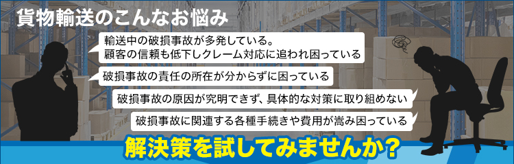 貨物輸送のこんなお悩み/輸送中の破損事故が多発している。顧客の信頼も低下しクレーム対応に追われ困っている/破損事故の責任の所在が分からずに困っている/破損事故の原因が究明できず、具体的な対策に取り組めない/破損事故に関連する各種手続きや費用が嵩み困っている/解決策を試してみませんか？