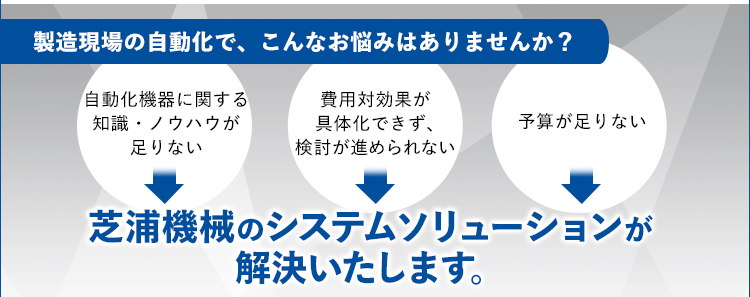 製造現場の自動化で、こんなお悩みはありませんか？/自動化機器に関する知識・ノウハウが足りない/費用対効果が具体化できず、検討が進められない/予算が足りない/芝浦機械のシステムソリューションが解決いたします。