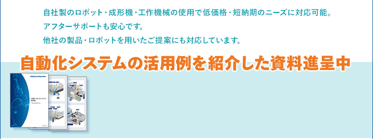 自社製のロボット・成形機・工作機械の使用で低価格・短納期のニーズに対応可能。アフターサポートも安心です。他社の製品・ロボットを用いたご提案にも対応しています。/自動化システムの活用例を紹介した資料進呈中