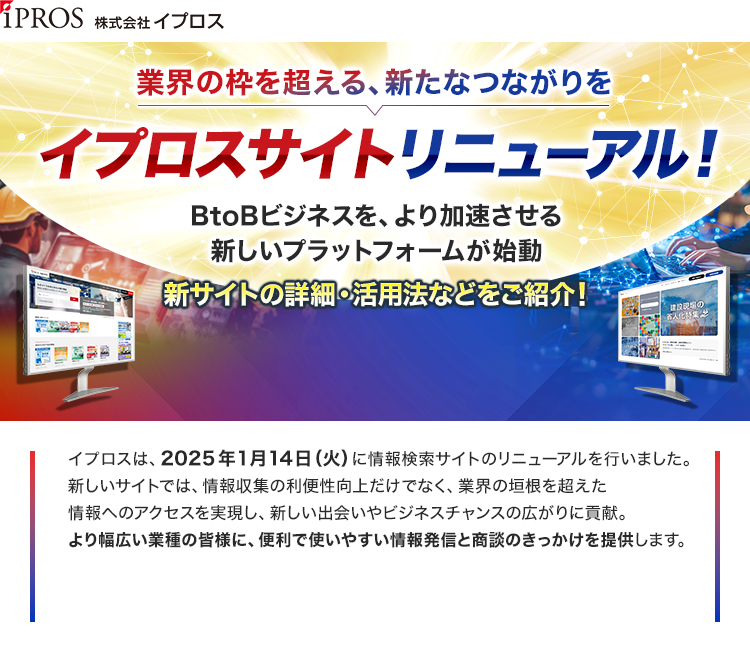 株式会社イプロス/業界の枠を超える、新たなつながりを/イプロスサイトリニューアル！/BtoBビジネスを、より加速させる新しいプラットフォームが始動/新サイトの詳細・活用法などをご紹介！/イプロスは、2025年1月14日（火）に情報検索サイトのリニューアルを行いました。/新しいサイトでは、情報収集の利便性向上だけでなく、業界の垣根を超えた情報へのアクセスを実現し、新しい出会いやビジネスチャンスの広がりに貢献。/より幅広い業種の皆様に、便利で使いやすい情報発信と商談のきっかけを提供します。