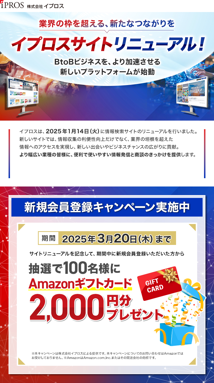 株式会社イプロス/業界の枠を超える、新たなつながりを/イプロスサイトリニューアル！/BtoBビジネスを、より加速させる新しいプラットフォームが始動/新規会員登録キャンペーン実施中/期間：2025年3月20日（木）まで/期間中に新規会員登録いただいた方から抽選で100名様にAmazonギフトカード2,000円分プレゼント