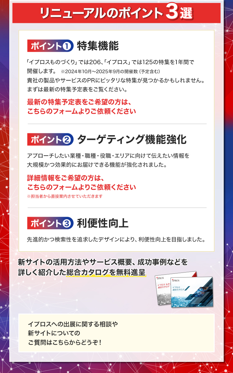 リニューアルのポイント3選/ポイント1/特集機能/「イプロスものづくり」では206、「イプロス」では125の特集を1年間で開催します。/貴社の製品やサービスのPRにピッタリな特集が見つかるかもしれません。/まずは最新の特集予定表をご覧ください。/最新の特集予定表をご希望の方は、こちらのフォームよりご依頼ください/ポイント2/ターゲティング機能強化/アプローチしたい業種・職種・役職・エリアに向けて伝えたい情報を大規模かつ効果的にお届けできる機能が強化されました。/詳細情報をご希望の方は、こちらのフォームよりご依頼ください/ポイント3/利便性向上/先進的かつ検索性を追求したデザインにより、利便性向上を目指しました。/新サイトの活用方法やサービス概要、成功事例などを詳しく紹介した総合カタログを無料進呈/イプロスへの出展に関する相談や新サイトについてのご質問はこちらからどうぞ！