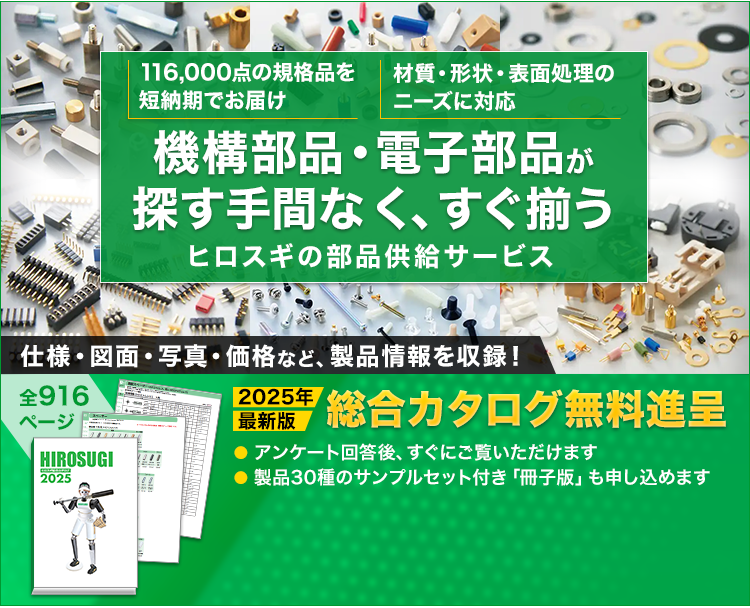 116,000点の規格品を短納期でお届け/材質・形状・表面処理のニーズに対応/機構部品・電子部品が探す手間なく、すぐ揃う/ヒロスギの部品供給サービス/全916ぺージ/2025年最新版/仕様・図面・写真・価格など、製品情報を収録！/総合カタログ無料進呈/アンケート回答後、すぐにご覧いただけます/製品30種のサンプルセット付き「冊子版」も申し込めます/