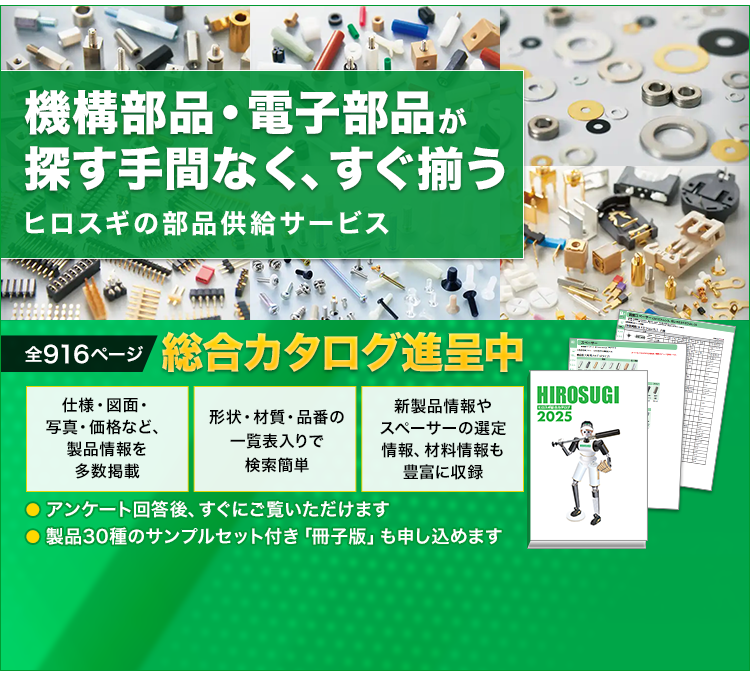 機構部品・電子部品が探す手間なく、すぐ揃う/ヒロスギの部品供給サービス/全916ぺージ/総合カタログ進呈中/仕様・図面・写真・価格など、製品情報を多数掲載/形状・材質・品番の一覧表入りで検索簡単/新製品情報やスペーサーの選定情報、材料情報も豊富に収録/アンケート回答後、すぐにご覧いただけます/製品30種のサンプルセット付き「冊子版」も申し込めます/