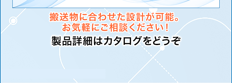搬送物に合わせた設計が可能。お気軽にご相談ください！/製品詳細はカタログをどうぞ