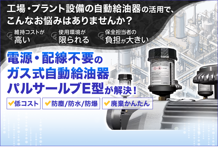 工場・プラント設備の自動給油器の活用で、こんなお悩みはありませんか？/維持コストが高い/使用環境が限られる/保全担当者の負担が大きい/電源・配線不要のガス式給油器パルサールブE型が解決！/低コスト/防塵/防水/防爆/廃棄かんたん