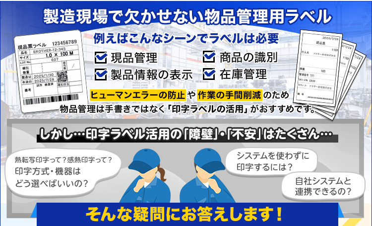製造現場で欠かせない物品管理用ラベル/例えばこんなシーンでラベルは必要/現品管理/商品の識別/製品情報の表示/在庫管理/ヒューマンエラーの防止や作業の手間削減のため物品管理は手書きではなく「印字ラベルの活用」がおすすめです。/しかし…印字ラベル活用の障壁・不安はたくさん…/熱転写印字/感熱印字/印字方式・機器はどう選べばいいの？/システムを使わずに印字するには？/自社システムと連携できるの？そんな疑問にお答えします！
