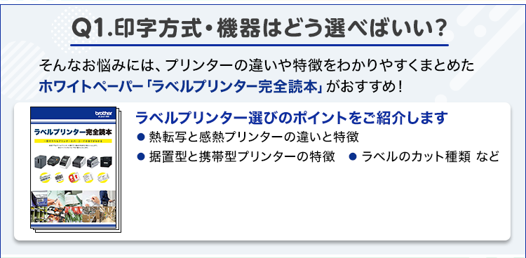 Q1.印字方式・機器はどう選べばいい？/そんなお悩みには、プリンターの違いや特徴をわかりやすくまとめたホワイトペーパー「ラベルプリンター完全読本」がおすすめ！/ラベルプリンター選びのポイントをご紹介します/● 熱転写と感熱プリンターの違いと特徴	● 据置型と携帯型プリンターの特徴　● ラベルのカット種類 など