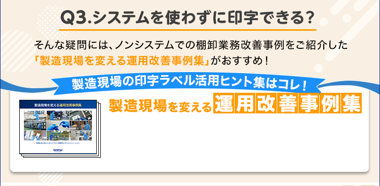 Q3.システムを使わずに印字できる？/そんな疑問には、ノンシステムでの棚卸業務改善事例をご紹介した「製造現場を変える運用改善事例集」がおすすめ！/製造現場の印字ラベル活用ヒント集はコレ！/製造現場を変える運用改善事例集
