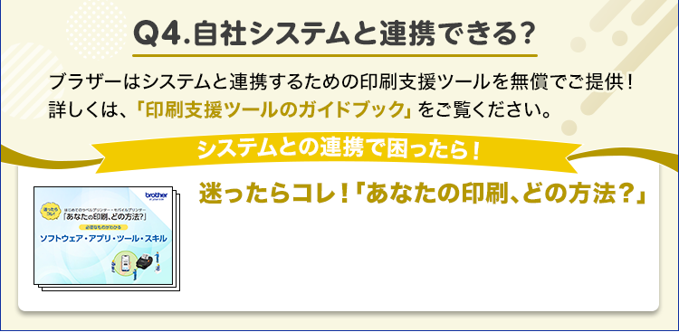 自社システムと連携できる？/ブラザーはシステムと連携するための印刷支援ツールを無償でご提供！/詳しくは、「印刷支援ツールのガイドブック」をご覧ください。/システムとの連携で困ったら！/迷ったらコレ！「あなたの印刷、どの方法？」