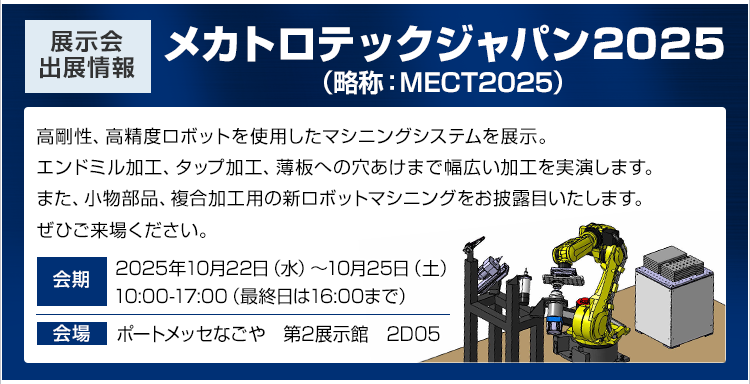 展示会出展情報/メカトロテックジャパン2025（MECT2025）/高剛性、高精度ロボットを使用したマシニングシステムを展示。エンドミル加工、タップ加工、薄板への穴あけまで幅広い加工を実演します。また、小物部品、複合加工用の新ロボットマシニングをお披露目いたします。ぜひご来場ください。/会期：2025年10月22日（水）～10月25日（土）10:00-17:00（最終日は16:00まで）/会場：ポートメッセなごや　第2展示館2D05