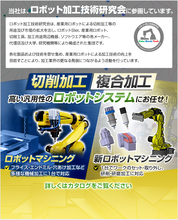 当社は、ロボット加工技術研究会に参画しています。/ロボット加工技術研究会は、産業用ロボットによる切削加工等の用途及び市場の拡大を志し、ロボットSIer、産業用ロボット、切削工具、加工用途周辺機器、ソフトウエア等の各メーカー、代理店及び大学、研究機関等により構成された集団です。/各社製品および技術を寄せ集め、産業用ロボットによる加工技術の向上を目指すことにより、加工業界の更なる発展につながるよう活動を行っています。/切削加工/複合加工/高い汎用性のロボットシステムにお任せ！/フライス・エンドミル・穴あけ加工など多様な機械加工に1台で対応/1台でワークのセット・取り外し、研削・研磨加工に対応/詳しくはカタログをご覧ください