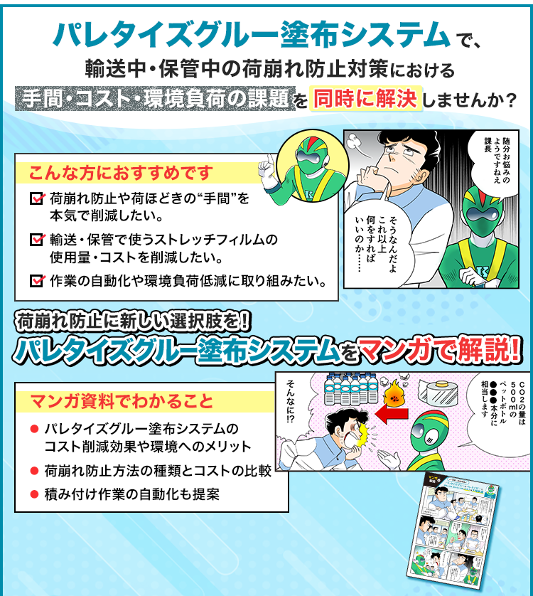 パレタイズグルー塗布システムで、輸送中・保管中の荷崩れ防止対策における手間・コスト・環境負荷の課題を同時に解決しませんか？/こんな方におすすめです/荷崩れ防止や荷ほどきの“手間”を本気で削減したい。輸送・保管で使うストレッチフィルムの使用量・コストを削減したい。作業の自動化や環境負荷低減に取り組みたい。/荷崩れ防止に新しい選択肢を！/パレタイズグルー塗布システムをマンガで解説/マンガ資料でわかること/パレタイズグルー塗布システムのコスト削減効果や環境へのメリット/荷崩れ防止方法の種類とコストの比較/積み付け作業の自動化も提案