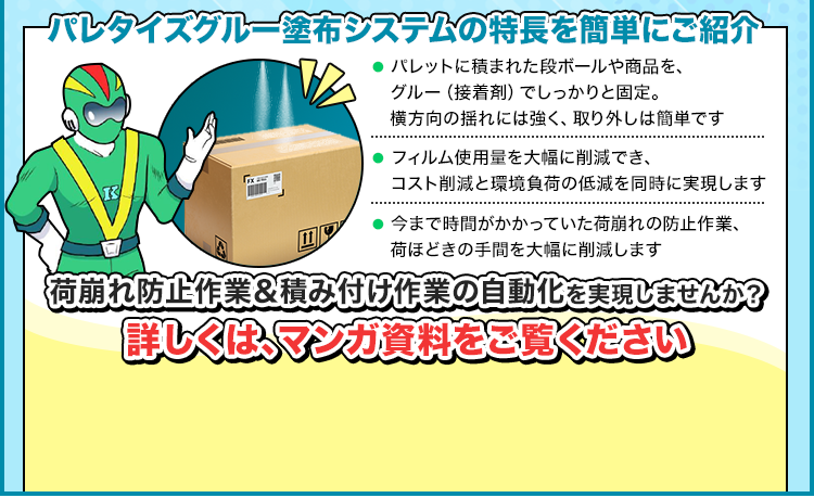 パレタイズグルー塗布システムの特長を簡単にご紹介/● パレットに積まれた段ボールや商品を、グルー（接着剤）でしっかりと固定。横方向の揺れには強く、取り外しは簡単です/フィルム使用量を大幅に削減でき、コスト削減と環境負荷の低減を同時に実現します/今まで時間がかかっていた荷崩れの防止作業、荷ほどきの手間を大幅に削減します/荷崩れ防止作業＆積み付け作業の自動化を実現しませんか？/詳しくは、マンガ資料をご覧ください/