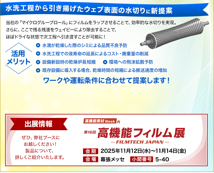 水洗工程から引き揚げたウェブ表面の水切りに新提案/当社の「マイクログルーブロール」にフィルムをラップさせることで、効率的な水切りを実現。さらに、ここで残る残渣をウェイビーにより除去することで、ほぼドライな状態で次工程へ引き渡すことが可能に！/活用メリット/水滴が乾燥した際のシミによる品質不良予防/水洗工程での液寿命の延長によるコスト・廃棄量の削減/設備新設時の乾燥炉長短縮/環境への飛沫拡散予防/既存設備に導入する場合、乾燥時間の短縮による搬送速度の増加/ワークや運転条件に合わせて提案します！/高機能素材Week内/第16回高機能フィルム展/会期：2025年11月12日～14日/会場：幕張メッセ/駒番号：5-40