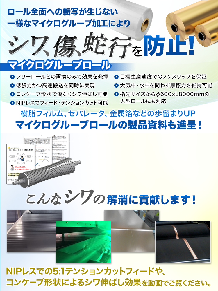 ロール全面への転写が生じない一様なマイクログルーブ加工により、シワ、傷、蛇行を防止！マイクログルーブロール/樹脂フィルム、セパレータ、金属箔などの歩留まりUP/マイクログルーブロールの製品資料も進呈！/こんなシワの解消に貢献します！/NIPレスでの5:1テンションカットフィードや、コンケーブ形状によるシワ伸ばし効果を動画でご覧ください。