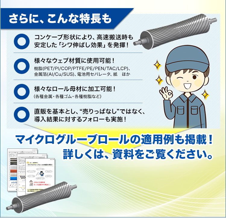 さらに、こんな特長も/コンケーブ形状により、高速搬送時も安定した「シワ伸ばし効果」を発揮！/様々なウェブ材質に使用可能！樹脂(PET/PI/COP/PTFE/PE/PEN/TAC/LCP)、金属箔(Al/Cu/SUS)、電池用セパレータ、紙ほか/様々なロール母材に加工可能！（各種金属・各種ゴム・各種樹脂など）/直販を基本とし、“売りっぱなし”ではなく、導入結果に対するフォローも実施！/マイクログルーブロールの適用例も掲載！詳しくは、資料をご覧ください。