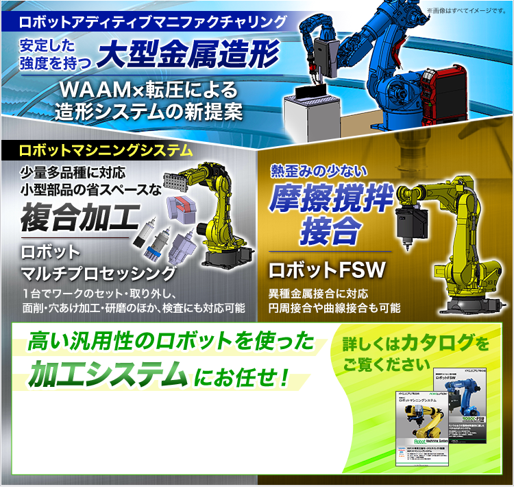 ロボットアディティブマニファクチャリング/安定した強度を持つ大型金属造形/WAAM×転圧による造形システムの新提案/ロボットマシニングシステム/少量多品種に対応/小型部品の省スペースな複合加工/ロボットマルチプロセッシング/熱歪みの少ない摩擦撹拌接合/ロボットFSW/高い汎用性のロボットを使った加工システムにお任せ!/詳しくはカタログをご覧ください