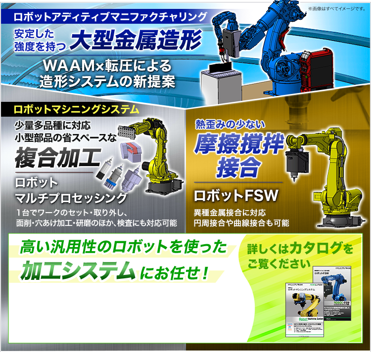 ロボットアディティブマニファクチャリング/安定した強度を持つ大型金属造形/WAAM×転圧による造形システムの新提案/ロボットマシニングシステム/少量多品種に対応/小型部品の省スペースな複合加工/ロボットマルチプロセッシング/熱歪みの少ない摩擦撹拌接合/ロボットFSW/高い汎用性のロボットを使った加工システムにお任せ!/詳しくはカタログをご覧ください