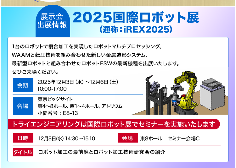 展示会出展情報/2025国際ロボット展(通称:iREX2025)/1台のロボットで複合加工を実現したロボットマルチプロセッシング、WAAMと転圧技術を組み合わせた新しい金属造形システム、最新型ロボットと組み合わせたロボットFSWの最新機種を出展いたします。ぜひご来場ください。/セミナーを実施いたします