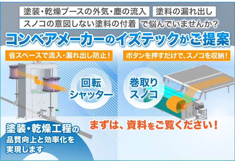 塗装・乾燥ブースの外気・塵の流入、塗料の漏れ出し、スノコの意図しない塗料の付着で悩んでいませんか?/コンベアメーカーのイズテックがご提案/省スペースで流入・漏れ出し防止/回転シャッター/ボタンを押すだけで、スノコを収納!/巻取りスノコ/塗装・乾燥工程の品質向上と効率化を実現します