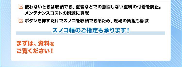 使わないときは収納でき、塗装などでの意図しない塗料の付着を防止。メンテナンスコストの削減に貢献/ボタンを押すだけでスノコを収納できるため、現場の負担も低減/スノコ幅のご指定も承ります!
