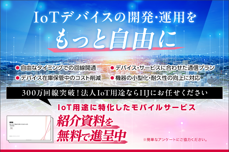 IoTデバイスの開発・運用をもっと自由に/自由なタイミングでの回線開通/デバイス在庫保管中のコスト削減/デバイス・サービスに合わせた通信プラン/機器の小型化・耐久性の向上に対応/300万回線突破！法人IoT用途ならIIJにお任せください/IoT用途に特化したモバイルサービス/紹介資料を無料で進呈中