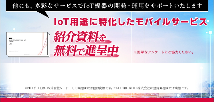 他にも、多彩なサービスでIoT機器の開発・運用をサポートいたします/IoT用途に特化したモバイルサービス/紹介資料を無料で進呈中/※NTTドコモは、株式会社NTTドコモの商標または登録商標です。※KDDIは、KDDI株式会社の登録商標または商標です。